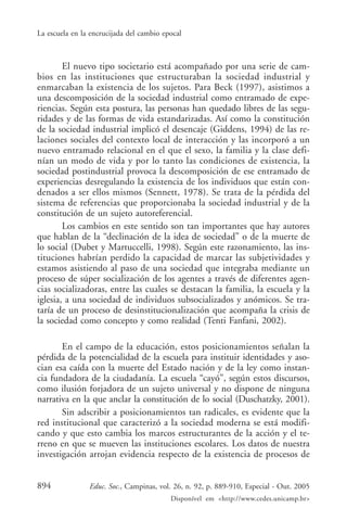 La escuela en la encrucijada del cambio epocal



        El nuevo tipo societario está acompañado por una serie de cam-
bios en las instituciones que estructuraban la sociedad industrial y
enmarcaban la existencia de los sujetos. Para Beck (1997), asistimos a
una descomposición de la sociedad industrial como entramado de expe-
riencias. Según esta postura, las personas han quedado libres de las segu-
ridades y de las formas de vida estandarizadas. Así como la constitución
de la sociedad industrial implicó el desencaje (Giddens, 1994) de las re-
laciones sociales del contexto local de interacción y las incorporó a un
nuevo entramado relacional en el que el sexo, la familia y la clase defi-
nían un modo de vida y por lo tanto las condiciones de existencia, la
sociedad postindustrial provoca la descomposición de ese entramado de
experiencias desregulando la existencia de los individuos que están con-
denados a ser ellos mismos (Sennett, 1978). Se trata de la pérdida del
sistema de referencias que proporcionaba la sociedad industrial y de la
constitución de un sujeto autoreferencial.
        Los cambios en este sentido son tan importantes que hay autores
que hablan de la “declinación de la idea de sociedad” o de la muerte de
lo social (Dubet y Martuccelli, 1998). Según este razonamiento, las ins-
tituciones habrían perdido la capacidad de marcar las subjetividades y
estamos asistiendo al paso de una sociedad que integraba mediante un
proceso de súper socialización de los agentes a través de diferentes agen-
cias socializadoras, entre las cuales se destacan la familia, la escuela y la
iglesia, a una sociedad de individuos subsocializados y anómicos. Se tra-
taría de un proceso de desinstitucionalización que acompaña la crisis de
la sociedad como concepto y como realidad (Tenti Fanfani, 2002).

       En el campo de la educación, estos posicionamientos señalan la
pérdida de la potencialidad de la escuela para instituir identidades y aso-
cian esa caída con la muerte del Estado nación y de la ley como instan-
cia fundadora de la ciudadanía. La escuela “cayó”, según estos discursos,
como ilusión forjadora de un sujeto universal y no dispone de ninguna
narrativa en la que anclar la constitución de lo social (Duschatzky, 2001).
       Sin adscribir a posicionamientos tan radicales, es evidente que la
red institucional que caracterizó a la sociedad moderna se está modifi-
cando y que esto cambia los marcos estructurantes de la acción y el te-
rreno en que se mueven las instituciones escolares. Los datos de nuestra
investigación arrojan evidencia respecto de la existencia de procesos de


894             Educ. Soc., Campinas, vol. 26, n. 92, p. 889-910, Especial - Out. 2005
                                          Disponível em <http://www.cedes.unicamp.br>
 