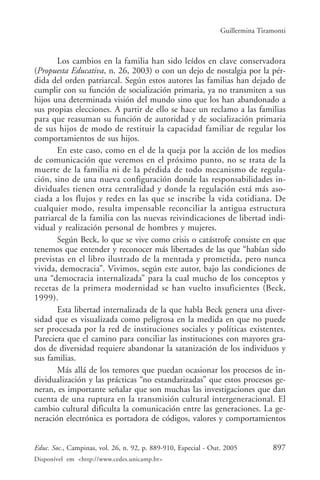 Guillermina Tiramonti



       Los cambios en la familia han sido leídos en clave conservadora
(Propuesta Educativa, n. 26, 2003) o con un dejo de nostalgia por la pér-
dida del orden patriarcal. Según estos autores las familias han dejado de
cumplir con su función de socialización primaria, ya no transmiten a sus
hijos una determinada visión del mundo sino que los han abandonado a
sus propias elecciones. A partir de ello se hace un reclamo a las familias
para que reasuman su función de autoridad y de socialización primaria
de sus hijos de modo de restituir la capacidad familiar de regular los
comportamientos de sus hijos.
       En este caso, como en el de la queja por la acción de los medios
de comunicación que veremos en el próximo punto, no se trata de la
muerte de la familia ni de la pérdida de todo mecanismo de regula-
ción, sino de una nueva configuración donde las responsabilidades in-
dividuales tienen otra centralidad y donde la regulación está más aso-
ciada a los flujos y redes en las que se inscribe la vida cotidiana. De
cualquier modo, resulta impensable reconciliar la antigua estructura
patriarcal de la familia con las nuevas reivindicaciones de libertad indi-
vidual y realización personal de hombres y mujeres.
       Según Beck, lo que se vive como crisis o catástrofe consiste en que
tenemos que entender y reconocer más libertades de las que “habían sido
previstas en el libro ilustrado de la mentada y prometida, pero nunca
vivida, democracia”. Vivimos, según este autor, bajo las condiciones de
una “democracia internalizada” para la cual mucho de los conceptos y
recetas de la primera modernidad se han vuelto insuficientes (Beck,
1999).
       Esta libertad internalizada de la que habla Beck genera una diver-
sidad que es visualizada como peligrosa en la medida en que no puede
ser procesada por la red de instituciones sociales y políticas existentes.
Pareciera que el camino para conciliar las instituciones con mayores gra-
dos de diversidad requiere abandonar la satanización de los individuos y
sus familias.
       Más allá de los temores que puedan ocasionar los procesos de in-
dividualización y las prácticas “no estandarizadas” que estos procesos ge-
neran, es importante señalar que son muchas las investigaciones que dan
cuenta de una ruptura en la transmisión cultural intergeneracional. El
cambio cultural dificulta la comunicación entre las generaciones. La ge-
neración electrónica es portadora de códigos, valores y comportamientos


Educ. Soc., Campinas, vol. 26, n. 92, p. 889-910, Especial - Out. 2005          897
Disponível em <http://www.cedes.unicamp.br>
 
