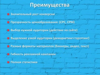 Преимущества Значительный рост конверсии Прозрачность ценообразования: (CPC, CPM) Выбор нужной аудитории (действие на сайте) Выделение узкой аудитории (ремаркетинг+таргетинг) Разные форматы материалов (баннеры, видео, текст) Гибкость рекламной кампании Полная статистика  