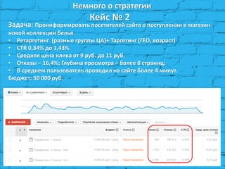 Немного о стратегии Кейс № 2 
Задача: Проинформировать посетителей сайта о поступлении в магазин новой коллекции белья. 
•Ретаргетинг (разные группы ЦА)+ Таргетинг (ГЕО, возраст) 
•CTR 0,34% до 1,43% 
•Средняя цена клика от 9 руб. до 11 руб. 
•Отказы – 16,4%; Глубина просмотра – более 8 страниц; 
•В среднем пользователь проводил на сайте более 4 минут. Бюджет: 50 000 руб.  