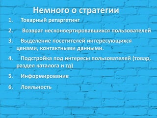 1.Товарный ретаргетинг 
2. Возврат несконвертировавшихся пользователей 
3.Выделение посетителей интересующихся ценами, контактными данными. 
4.Подстройка под интересы пользователей (товар, раздел каталога и тд) 
5.Информирование 
6.Лояльность 
Немного о стратегии  