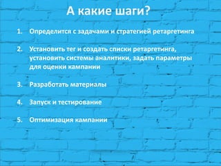 А какие шаги? 
1.Определится с задачами и стратегией ретаргетинга 
2.Установить тег и создать списки ретаргетинга, установить системы аналитики, задать параметры для оценки кампании 
3.Разработать материалы 
4.Запуск и тестирование 
5.Оптимизация кампании  