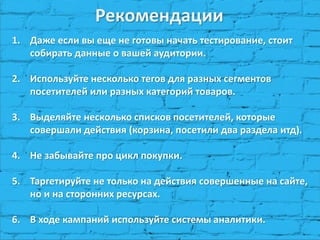 Рекомендации 
1.Даже если вы еще не готовы начать тестирование, стоит собирать данные о вашей аудитории. 
2.Используйте несколько тегов для разных сегментов посетителей или разных категорий товаров. 
3.Выделяйте несколько списков посетителей, которые совершали действия (корзина, посетили два раздела итд). 
4.Не забывайте про цикл покупки. 
5.Таргетируйте не только на действия совершенные на сайте, но и на сторонних ресурсах. 
6.В ходе кампаний используйте системы аналитики.  