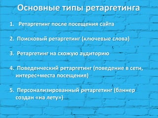 Основные типы ретаргетинга 
1.Ретаргетинг после посещения сайта 
2. Поисковый ретаргетинг (ключевые слова) 
3. Ретаргетинг на схожую аудиторию 
4. Поведенческий ретаргетинг (поведение в сети, интерес+места посещения) 
5. Персонализированный ретаргетинг (баннер создан «на лету»)  