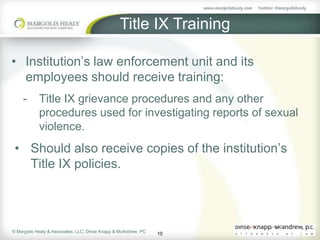 Title IX Training

• Institution’s law enforcement unit and its
  employees should receive training:
     -      Title IX grievance procedures and any other
            procedures used for investigating reports of sexual
            violence.
 • Should also receive copies of the institution’s
   Title IX policies.




© Margolis Healy & Associates, LLC; Dinse Knapp & McAndrew, PC
                                                                 10
 