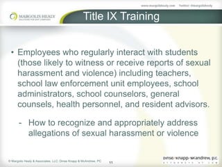 Title IX Training


 • Employees who regularly interact with students
   (those likely to witness or receive reports of sexual
   harassment and violence) including teachers,
   school law enforcement unit employees, school
   administrators, school counselors, general
   counsels, health personnel, and resident advisors.

      - How to recognize and appropriately address
        allegations of sexual harassment or violence


© Margolis Healy & Associates, LLC; Dinse Knapp & McAndrew, PC
                                                                 11
 