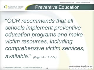 Preventive Education

  “OCR recommends that all
  schools implement preventive
  education programs and make
  victim resources, including
  comprehensive victim services,
  available.” (Page 14 - 15, DCL)
© Margolis Healy & Associates, LLC; Dinse Knapp & McAndrew, PC
                                                                 13
 