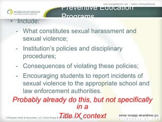 Preventive Education
                                                  Programs
   • Include:
        - What constitutes sexual harassment and
          sexual violence;
        - Institution’s policies and disciplinary
          procedures;
        - Consequences of violating these policies;
        - Encouraging students to report incidents of
          sexual violence to the appropriate school and
          law enforcement authorities.
     Probably already do this, but not specifically
                          in a
                   Title IX context
© Margolis Healy & Associates, LLC; Dinse Knapp & McAndrew, PC
                                                                 14
 