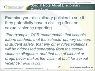 Special Note About Disciplinary
                                         Procedures

  Examine your disciplinary policies to see if
  they potentially have a chilling effect on
  sexual violence reporting.
  “For example, OCR recommends that schools
  inform students that the schools’ primary concern
  is student safety, that any other rules violations
  will be addressed separately from the sexual
  violence allegation, and that use of alcohol or
  drugs never makes the victim at fault for sexual
  violence.” (Page 15, DCL)
                                                                      jjn
© Margolis Healy & Associates, LLC; Dinse Knapp & McAndrew, PC
                                                                 15
 