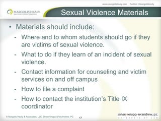 Sexual Violence Materials
  • Materials should include:
       - Where and to whom students should go if they
         are victims of sexual violence.
       - What to do if they learn of an incident of sexual
         violence.
       - Contact information for counseling and victim
         services on and off campus
       - How to file a complaint
       - How to contact the institution’s Title IX
         coordinator
© Margolis Healy & Associates, LLC; Dinse Knapp & McAndrew, PC
                                                                 17
 