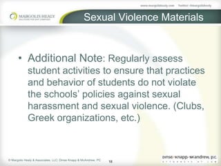 Sexual Violence Materials


      • Additional Note: Regularly assess
             student activities to ensure that practices
             and behavior of students do not violate
             the schools’ policies against sexual
             harassment and sexual violence. (Clubs,
             Greek organizations, etc.)



© Margolis Healy & Associates, LLC; Dinse Knapp & McAndrew, PC
                                                                 18
 