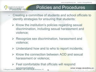 • Possible remedy:          Policies and Procedures
    - Creating a committee of students and school officials to
      identify strategies for ensuring that students:
        Know the institution’s policies regarding sexual
         discrimination, including sexual harassment and
         violence;
        Recognize sex discrimination, harassment and
         violence;
        Understand how and to who to report incidents;
        Know the connection between AOD and sexual
         harassment or violence;
              Feel comfortable that officials will respond
                    appropriately
© Margolis Healy & Associates, LLC; Dinse Knapp & McAndrew, PC
                                                               19
 