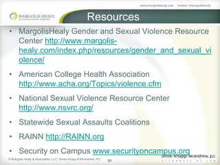 Resources
• MargolisHealy Gender and Sexual Violence Resource
  Center http://www.margolis-
  healy.com/index.php/resources/gender_and_sexual_vi
  olence/
• American College Health Association
  http://www.acha.org/Topics/violence.cfm
• National Sexual Violence Resource Center
  http://www.nsvrc.org/
• Statewide Sexual Assaults Coalitions
• RAINN http://RAINN.org
• Security on Campus www.securityoncampus.org
© Margolis Healy & Associates, LLC; Dinse Knapp & McAndrew, PC
                                                                 21
 