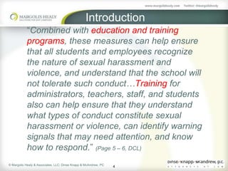 Introduction
           “Combined with education and training
           programs, these measures can help ensure
           that all students and employees recognize
           the nature of sexual harassment and
           violence, and understand that the school will
           not tolerate such conduct…Training for
           administrators, teachers, staff, and students
           also can help ensure that they understand
           what types of conduct constitute sexual
           harassment or violence, can identify warning
           signals that may need attention, and know
           how to respond.” (Page 5 – 6, DCL)
© Margolis Healy & Associates, LLC; Dinse Knapp & McAndrew, PC
                                                                 4
 