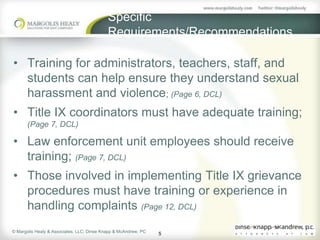 Specific
                                            Requirements/Recommendations

• Training for administrators, teachers, staff, and
  students can help ensure they understand sexual
  harassment and violence; (Page 6, DCL)
• Title IX coordinators must have adequate training;
       (Page 7, DCL)

• Law enforcement unit employees should receive
  training; (Page 7, DCL)
• Those involved in implementing Title IX grievance
  procedures must have training or experience in
  handling complaints (Page 12, DCL)
© Margolis Healy & Associates, LLC; Dinse Knapp & McAndrew, PC
                                                                 5
 