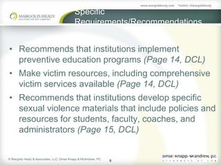 Specific
                                            Requirements/Recommendations


• Recommends that institutions implement
  preventive education programs (Page 14, DCL)
• Make victim resources, including comprehensive
  victim services available (Page 14, DCL)
• Recommends that institutions develop specific
  sexual violence materials that include policies and
  resources for students, faculty, coaches, and
  administrators (Page 15, DCL)


© Margolis Healy & Associates, LLC; Dinse Knapp & McAndrew, PC
                                                                 6
 