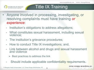 Title IX Training
• Anyone involved in processing, investigating, or
  resolving complaints must have training or
  experience:
   - Institution’s obligations to address allegations;
   - What constitutes sexual harassment, including sexual
     violence;
   - The institution’s grievance procedures;
   - How to conduct Title IX investigations; and,
   - Link between alcohol and drugs and sexual harassment
     and violence
        Best practices to address the link

   -       Should include applicable confidentiality requirements.
© Margolis Healy & Associates, LLC; Dinse Knapp & McAndrew, PC
                                                                 8
 