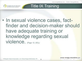 Title IX Training


• In sexual violence cases, fact-
  finder and decision-maker should
  have adequate training or
  knowledge regarding sexual
  violence.                                (Page 12, DCL)




© Margolis Healy & Associates, LLC; Dinse Knapp & McAndrew, PC
                                                                 9
 