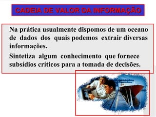 CADEIA DE VALOR DA INFORMAÇÃO
 Na prática usualmente dispomos de um oceano
de dados dos quais podemos extrair diversas
informações.
 Sintetiza algum conhecimento que fornece
subsídios críticos para a tomada de decisões.
 