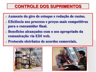 CONTROLE DOS SUPRIMENTOS
 Aumento do giro de estoque e redução de custos.
 Eficiência nos processo e preços mais competitivos
para o consumidor final.
 Benefícios alcançados com o uso apropriado da
comunicação via EDI web.
 Protocolo eletrônico de acordos comerciais.
 
