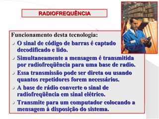 RADIOFREQUÊNCIA
Funcionamento desta tecnologia:
 O sinal de código de barras é captado
decodificado e lido.
 Simultaneamente a mensagem é transmitida
por radiofreqüência para uma base de radio.
 Essa transmissão pode ser direta ou usando
quantos repetidores forem necessários.
 A base de rádio converte o sinal de
radiofreqüência em sinal elétrico.
 Transmite para um computador colocando a
mensagem à disposição do sistema.
 