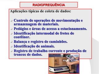 RADIOFREQUÊNCIA
Aplicações típicas de coleta de dados:
 Controle de operações de movimentação e
armazenagem de materiais.
 Pedágios e áreas de acesso a estacionamento.
 Identificação intermodal de fretes de
contêiner.
 Balança e registro de caminhões.
 Identificação de animais.
 Registro de trabalho corrente e produção de
troncos de dados.
 