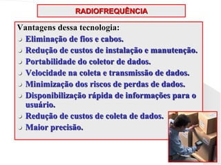 RADIOFREQUÊNCIA
Vantagens dessa tecnologia:
 Eliminação de fios e cabos.
 Redução de custos de instalação e manutenção.
 Portabilidade do coletor de dados.
 Velocidade na coleta e transmissão de dados.
 Minimização dos riscos de perdas de dados.
 Disponibilização rápida de informações para o
usuário.
 Redução de custos de coleta de dados.
 Maior precisão.
 
