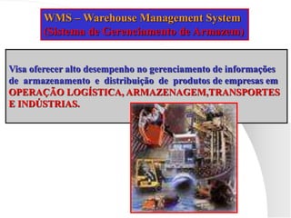 WMS – Warehouse Management System
(Sistema de Gerenciamento de Armazem)
Visa oferecer alto desempenho no gerenciamento de informações
de armazenamento e distribuição de produtos de empresas em
OPERAÇÃO LOGÍSTICA, ARMAZENAGEM,TRANSPORTES
E INDÚSTRIAS.
 
