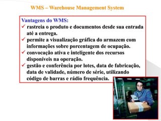 WMS – Warehouse Management System
Vantagens do WMS:
 rastreia o produto e documentos desde sua entrada
até a entrega.
 permite a visualização gráfica do armazem com
informações sobre porcentagem de ocupação.
 convocação ativa e inteligente dos recursos
disponíveis na operação.
 gestão e conferência por lotes, data de fabricação,
data de validade, número de série, utilizando
código de barras e rádio frequência.
 