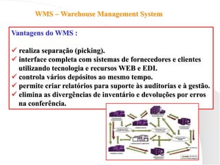 WMS – Warehouse Management System
Vantagens do WMS :
 realiza separação (picking).
 interface completa com sistemas de fornecedores e clientes
utilizando tecnologia e recursos WEB e EDI.
 controla vários depósitos ao mesmo tempo.
 permite criar relatórios para suporte às auditorias e à gestão.
 elimina as divergências de inventário e devoluções por erros
na conferência.
 