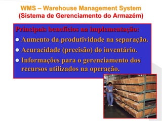 WMS – Warehouse Management System
(Sistema de Gerenciamento do Armazém)
Principais benefícios na implementação:
 Aumento da produtividade na separação.
 Acuracidade (precisão) do inventário.
 Informações para o gerenciamento dos
recursos utilizados na operação.
 