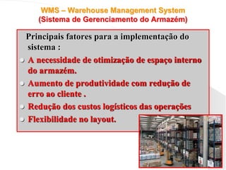 WMS – Warehouse Management System
(Sistema de Gerenciamento do Armazém)
Principais fatores para a implementação do
sistema :
 A necessidade de otimização de espaço interno
do armazém.
 Aumento de produtividade com redução de
erro ao cliente .
 Redução dos custos logísticos das operações
 Flexibilidade no layout.
 