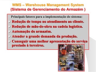 WMS – Warehouse Management System
(Sistema de Gerenciamento do Armazém )
Principais fatores para a implementação do sistema:
 Redução de tempo no atendimento ao cliente.
 Redução de mão-de-obra na cadeia logística.
 Automação do armazém.
 Atender a grande demanda da produção.
 Conseguir uma melhor apresentação do serviço
prestado à terceiros.
 
