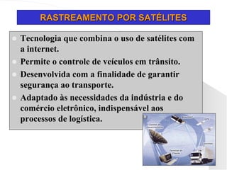 RASTREAMENTO POR SATÉLITES
 Tecnologia que combina o uso de satélites com
a internet.
 Permite o controle de veículos em trânsito.
 Desenvolvida com a finalidade de garantir
segurança ao transporte.
 Adaptado às necessidades da indústria e do
comércio eletrônico, indispensável aos
processos de logística.
 