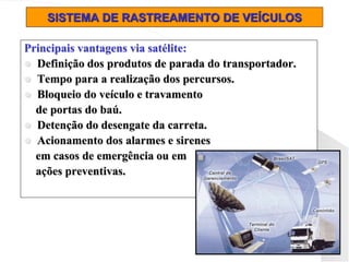 SISTEMA DE RASTREAMENTO DE VEÍCULOS
Principais vantagens via satélite:
 Definição dos produtos de parada do transportador.
 Tempo para a realização dos percursos.
 Bloqueio do veículo e travamento
de portas do baú.
 Detenção do desengate da carreta.
 Acionamento dos alarmes e sirenes
em casos de emergência ou em
ações preventivas.
 