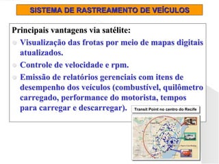 SISTEMA DE RASTREAMENTO DE VEÍCULOS
Principais vantagens via satélite:
 Visualização das frotas por meio de mapas digitais
atualizados.
 Controle de velocidade e rpm.
 Emissão de relatórios gerenciais com itens de
desempenho dos veículos (combustível, quilômetro
carregado, performance do motorista, tempos
para carregar e descarregar). Transit Point no centro do Recife
Transit Point no centro do Recife
Transit Point no centro do Recife
Transit Point no centro do Recife
 