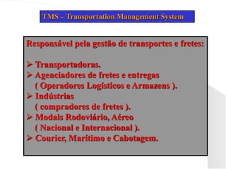 TMS – Transportation Management System
Responsável pela gestão de transportes e fretes:
 Transportadoras.
 Agenciadores de fretes e entregas
( Operadores Logísticos e Armazens ).
 Indústrias
( compradores de fretes ).
 Modais Rodoviário, Aéreo
( Nacional e Internacional ).
 Courier, Marítimo e Cabotagem.
 