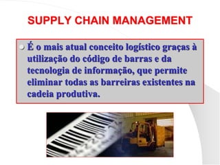 SUPPLY CHAIN MANAGEMENT
 É o mais atual conceito logístico graças à
utilização do código de barras e da
tecnologia de informação, que permite
eliminar todas as barreiras existentes na
cadeia produtiva.
 
