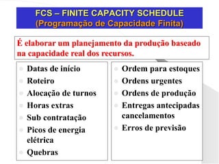 FCS – FINITE CAPACITY SCHEDULE
(Programação de Capacidade Finita)
 Datas de início
 Roteiro
 Alocação de turnos
 Horas extras
 Sub contratação
 Picos de energia
elétrica
 Quebras
 Ordem para estoques
 Ordens urgentes
 Ordens de produção
 Entregas antecipadas
cancelamentos
 Erros de previsão
É elaborar um planejamento da produção baseado
na capacidade real dos recursos.
 
