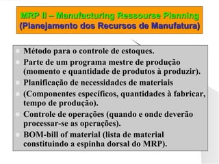 MRP II – Manufacturing Ressourse Planning
(Planejamento dos Recursos de Manufatura)
 Método para o controle de estoques.
 Parte de um programa mestre de produção
(momento e quantidade de produtos à produzir).
 Planificação de necessidades de materiais
 (Componentes específicos, quantidades à fabricar,
tempo de produção).
 Controle de operações (quando e onde deverão
processar-se as operações).
 BOM-bill of material (lista de material
constituindo a espinha dorsal do MRP).
 