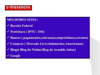 e-business
MELHORES SITES :
 Receita Federal
 Prefeitura ( IPTU / ISS)
 Bancos ( pagamentos,cobranças,empréstimos,extratos)
 Compras ( Mercado Livre,Submarino,Americanas)
 Blogs( Blog do Noblat,Blog do Arnaldo Jabor)
 Google
 