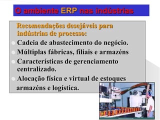 O ambiente ERP nas indústrias
Recomendações desejáveis para
indústrias de processo:
 Cadeia de abastecimento do negócio.
 Múltiplas fábricas, filiais e armazéns
 Características de gerenciamento
centralizado.
 Alocação física e virtual de estoques
armazéns e logística.
 