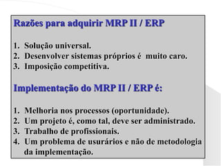 Razões para adquirir MRP II / ERP
1. Solução universal.
2. Desenvolver sistemas próprios é muito caro.
3. Imposição competitiva.
Implementação do MRP II / ERP é:
1. Melhoria nos processos (oportunidade).
2. Um projeto é, como tal, deve ser administrado.
3. Trabalho de profissionais.
4. Um problema de usurários e não de metodologia
da implementação.
 