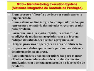 MES – Manufactoring Execution Systens
(Sistemas Integrados de Controle de Produção)
 É um processo / filosofia que deve ser continuamente
implementado.
 É um sistema on line integrado, computadorizado, que
representa o somatório dos métodos e recursos usados
para produzir.
 Fornecem uma resposta rápida, resultante das
condições de mudanças acopladas com um foco na
redução das atividades que não agregam valor.
 Dirigem processos e operações da área de fabricação.
 Proporciona dados operacionais para outros sistemas
de informação na empresa.
 Estas informações podem ser utilizadas para manter
clientes e fornecedores da cadeia de abastecimento
atualizados com que está acontecendo na fabricação de
produtos.
 