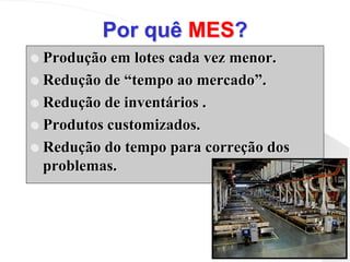 Por quê MES?
 Produção em lotes cada vez menor.
 Redução de “tempo ao mercado”.
 Redução de inventários .
 Produtos customizados.
 Redução do tempo para correção dos
problemas.
 