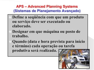 APS – Advanced Planning Systems
(Sistemas de Planejamento Avançado)
 Define a seqüência com que um produto
ou serviço deve ser executado ou
elaborado.
 Designar em que máquina ou posto de
trabalho.
 Quando (data e hora prevista para início
e término) cada operação ou tarefa
produtiva será realizada.
 