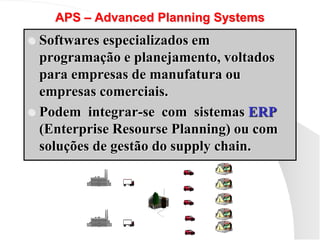APS – Advanced Planning Systems
 Softwares especializados em
programação e planejamento, voltados
para empresas de manufatura ou
empresas comerciais.
 Podem integrar-se com sistemas ERP
(Enterprise Resourse Planning) ou com
soluções de gestão do supply chain.
 