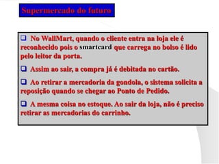  No WallMart, quando o cliente entra na loja ele é
reconhecido pois o smartcard que carrega no bolso é lido
pelo leitor da porta.
 Assim ao sair, a compra já é debitada no cartão.
 Ao retirar a mercadoria da gondola, o sistema solicita a
reposição quando se chegar ao Ponto de Pedido.
 A mesma coisa no estoque. Ao sair da loja, não é preciso
retirar as mercadorias do carrinho.
Supermercado do futuro
 