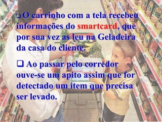  O carrinho com a tela recebeu
informações do smartcard, que
por sua vez as leu na Geladeira
da casa do cliente.
 Ao passar pelo corredor
ouve-se um apito assim que for
detectado um item que precisa
ser levado.
 