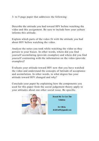 3- to 5-page paper that addresses the following:
Describe the attitude you had toward HIV before watching the
video and this assignment. Be sure to include how your culture
informs this attitude.
Explain which parts of the video fit with the attitude you had
about HIV before watching the video.
Analyze the notes you took while watching the video as they
pertain to your biases. In other words, where did you find
yourself assimilating (provide examples) and where did you find
yourself contrasting with the information on the video (provide
examples)?
Evaluate your attitude toward HIV now that you have watched
the video and understand the concepts of latitude of acceptance
and assimilation. In other words, to what degree has your
attitude toward HIV changed and why?
Conclude your paper by explaining how the components you
used for this paper from the social judgement theory apply to
your attitudes about one other social issue. Be specific.
 